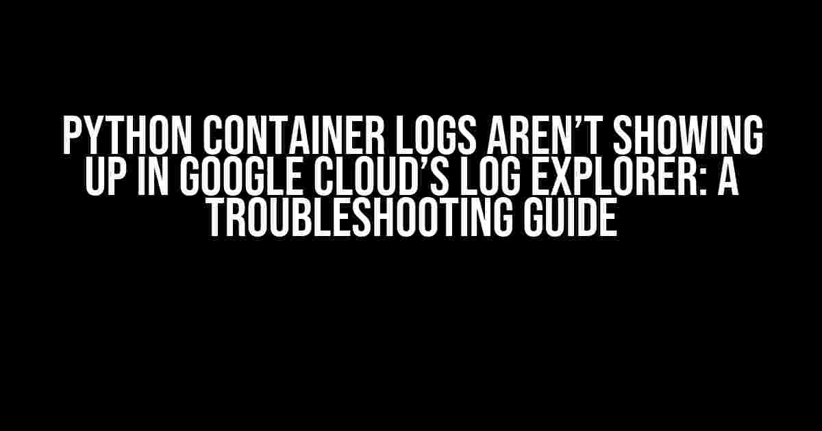 Python Container Logs aren’t Showing up in Google Cloud’s Log Explorer: A Troubleshooting Guide