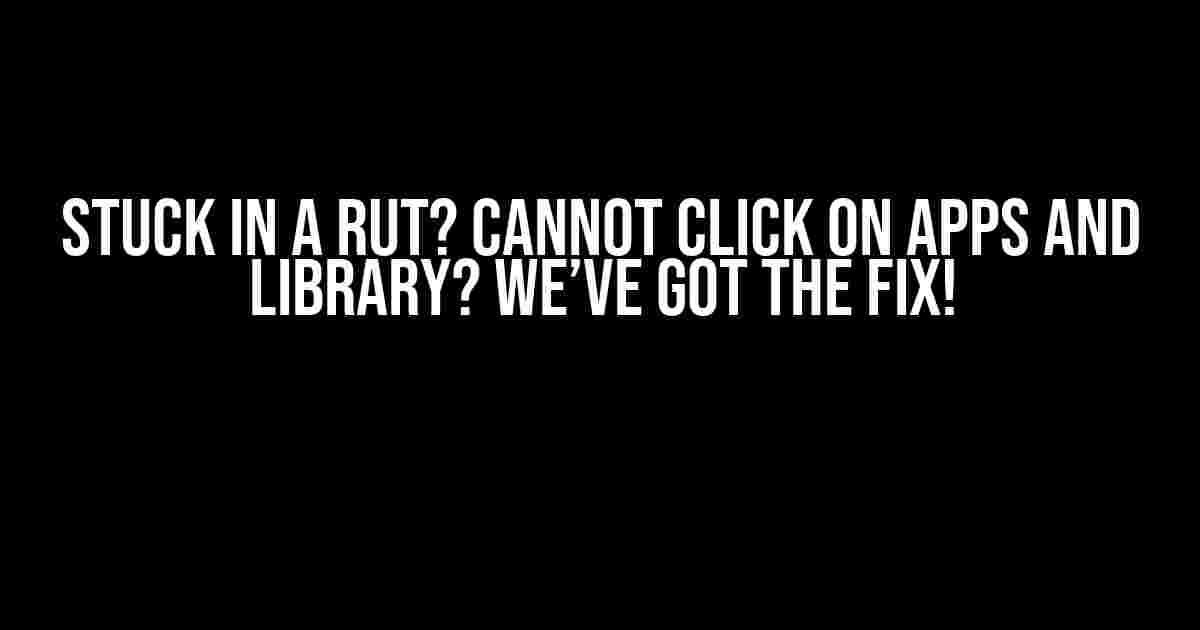 Stuck in a Rut? Cannot Click on Apps and Library? We’ve Got the Fix!